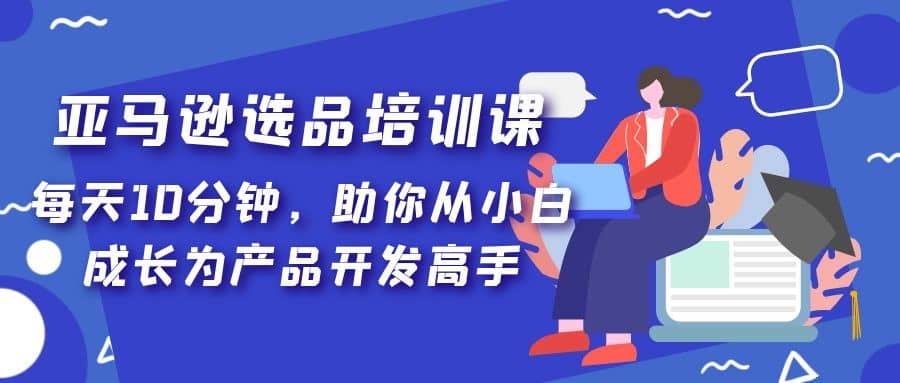 亚马逊选品培训课，每天10分钟，助你从小白成长为产品开发高手赚米吧-网创项目资源站-副业项目-创业项目-搞钱项目赚米吧