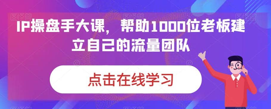 IP-操盘手大课，帮助1000位老板建立自己的流量团队（13节课）赚米吧-网创项目资源站-副业项目-创业项目-搞钱项目赚米吧