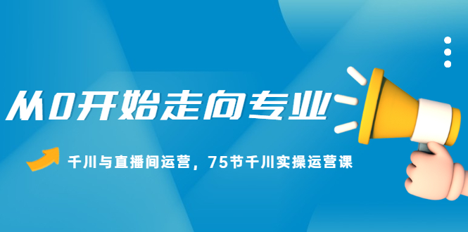 从0开始走向专业，千川与直播间运营，75节千川实操运营课赚米吧-网创项目资源站-副业项目-创业项目-搞钱项目赚米吧