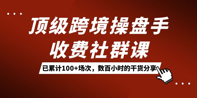 顶级跨境操盘手收费社群课：已累计100+场次，数百小时的干货分享！赚米吧-网创项目资源站-副业项目-创业项目-搞钱项目赚米吧