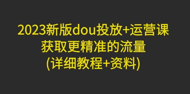2023新版dou投放+运营课：获取更精准的流量(详细教程+资料)无水印赚米吧-网创项目资源站-副业项目-创业项目-搞钱项目赚米吧