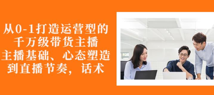 从0-1打造运营型的带货主播：主播基础、心态塑造，能力培养到直播节奏，话术进行全面讲解赚米吧-网创项目资源站-副业项目-创业项目-搞钱项目赚米吧