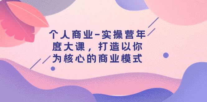个人商业-实操营年度大课，打造以你为核心的商业模式（29节课）赚米吧-网创项目资源站-副业项目-创业项目-搞钱项目赚米吧