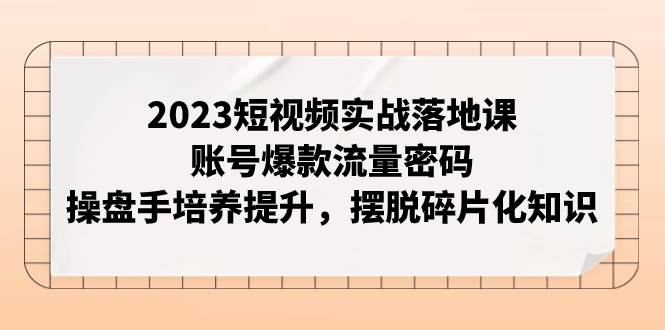 2023短视频实战落地课，账号爆款流量密码，操盘手培养提升，摆脱碎片化知识赚米吧-网创项目资源站-副业项目-创业项目-搞钱项目赚米吧