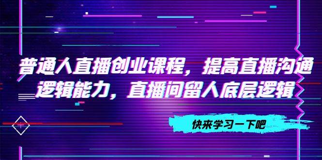 普通人直播创业课程，提高直播沟通逻辑能力，直播间留人底层逻辑（10节）赚米吧-网创项目资源站-副业项目-创业项目-搞钱项目赚米吧
