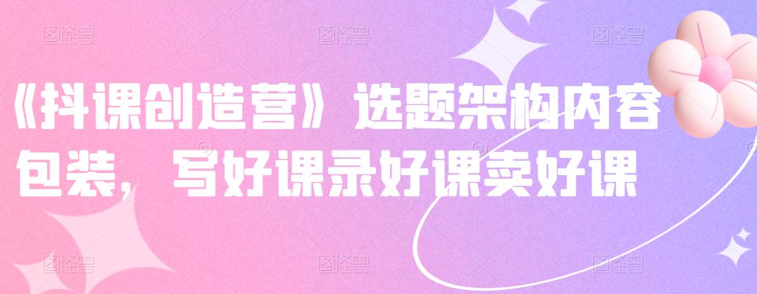 《抖课创造营》选题架构内容包装，写好课录好课卖好课赚米吧-网创项目资源站-副业项目-创业项目-搞钱项目赚米吧