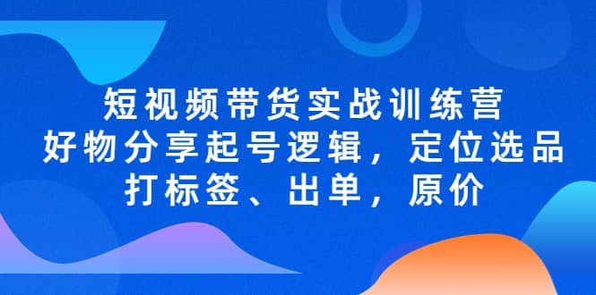 短视频带货实战训练营，好物分享起号逻辑，定位选品打标签、出单，原价赚米吧-网创项目资源站-副业项目-创业项目-搞钱项目赚米吧