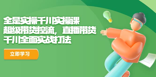 全是实操千川实操课，超级带货控流，直播带货 千川全面实战打法赚米吧-网创项目资源站-副业项目-创业项目-搞钱项目赚米吧