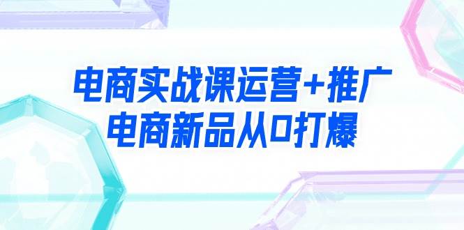 电商实战课运营+推广，电商新品从0打爆（99节视频课）赚米吧-网创项目资源站-副业项目-创业项目-搞钱项目赚米吧