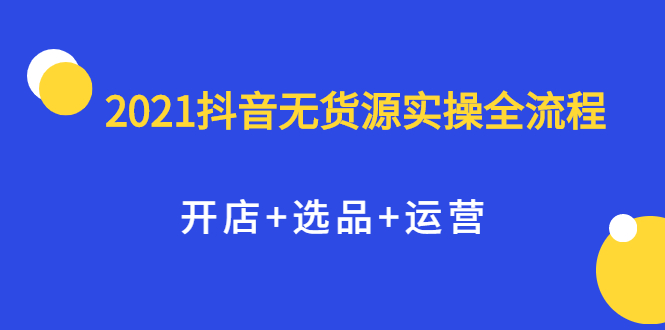 2021抖音无货源实操全流程，开店+选品+运营，全职兼职都可操作赚米吧-网创项目资源站-副业项目-创业项目-搞钱项目赚米吧