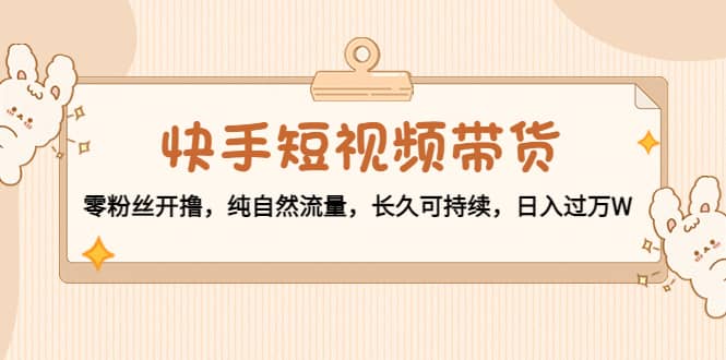 快手短视频带货：零粉丝开撸，纯自然流量，长久可持续赚米吧-网创项目资源站-副业项目-创业项目-搞钱项目赚米吧