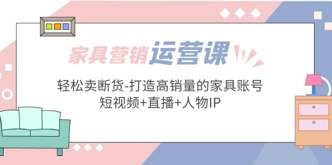 家具营销·运营实战 轻松卖断货-打造高销量的家具账号(短视频+直播+人物IP)赚米吧-网创项目资源站-副业项目-创业项目-搞钱项目赚米吧