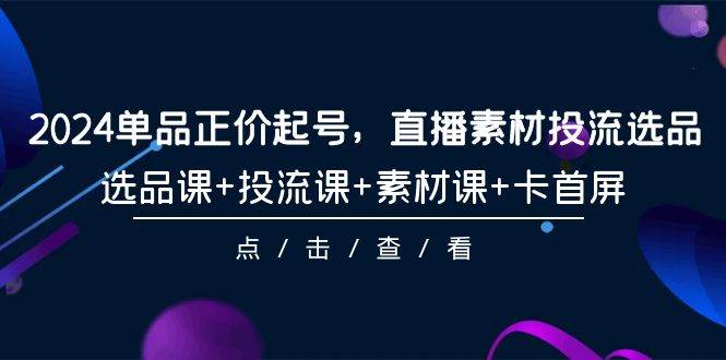 2024单品正价起号，直播素材投流选品，选品课+投流课+素材课+卡首屏-101节赚米吧-网创项目资源站-副业项目-创业项目-搞钱项目赚米吧