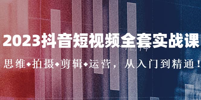 2023抖音短视频全套实战课：思维+拍摄+剪辑+运营，从入门到精通赚米吧-网创项目资源站-副业项目-创业项目-搞钱项目赚米吧