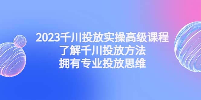 2023千川投放实操高级课程：了解千川投放方法，拥有专业投放思维赚米吧-网创项目资源站-副业项目-创业项目-搞钱项目赚米吧