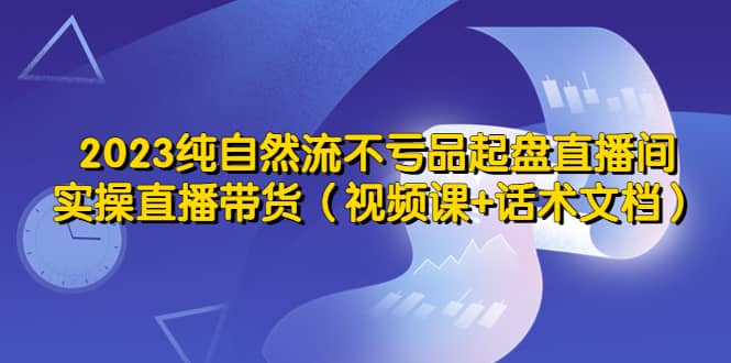 2023纯自然流不亏品起盘直播间，实操直播带货（视频课+话术文档）赚米吧-网创项目资源站-副业项目-创业项目-搞钱项目赚米吧