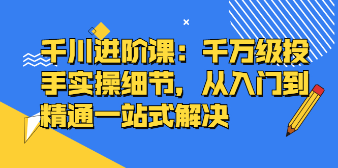 千川进阶课：千川投放细节实操，从入门到精通一站式解决赚米吧-网创项目资源站-副业项目-创业项目-搞钱项目赚米吧