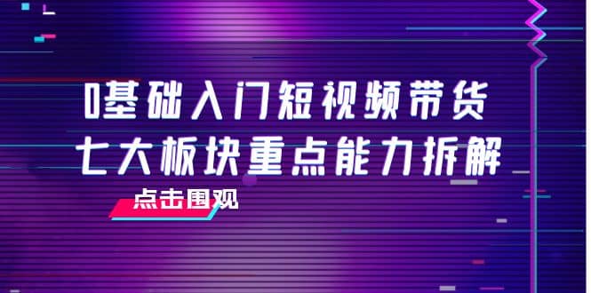 0基础入门短视频带货，七大板块重点能力拆解，7节精品课4小时干货赚米吧-网创项目资源站-副业项目-创业项目-搞钱项目赚米吧