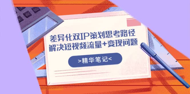 差异化双IP策划思考路径，解决短视频流量+变现问题（精华笔记）赚米吧-网创项目资源站-副业项目-创业项目-搞钱项目赚米吧