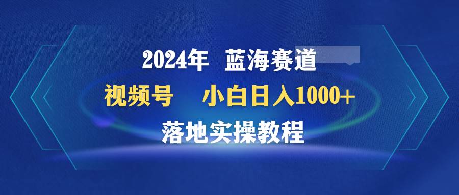 2024年蓝海赛道 视频号  小白日入1000+ 落地实操教程赚米吧-网创项目资源站-副业项目-创业项目-搞钱项目赚米吧
