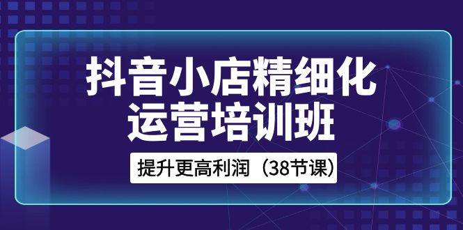 抖音小店-精细化运营培训班，提升更高利润（38节课）赚米吧-网创项目资源站-副业项目-创业项目-搞钱项目赚米吧