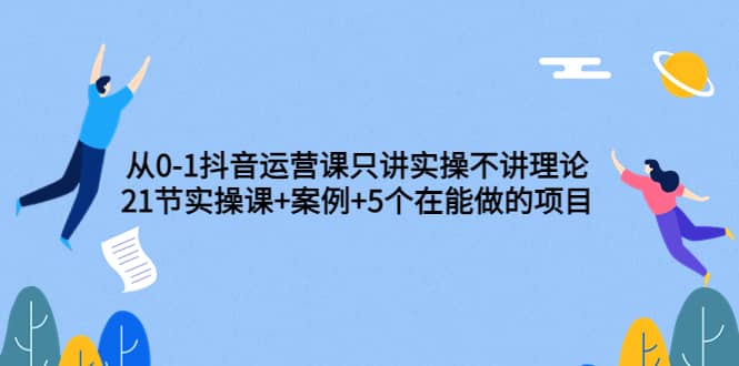 从0-1抖音运营课只讲实操不讲理论：21节实操课+案例+5个在能做的项目赚米吧-网创项目资源站-副业项目-创业项目-搞钱项目赚米吧