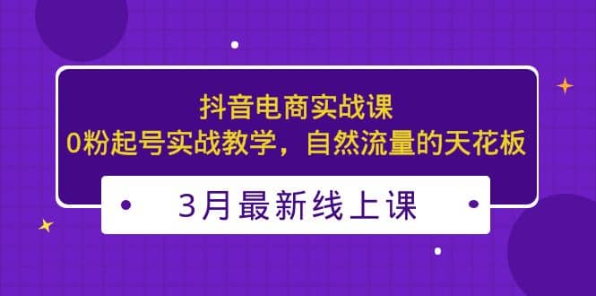 3月最新抖音电商实战课：0粉起号实战教学，自然流量的天花板赚米吧-网创项目资源站-副业项目-创业项目-搞钱项目赚米吧