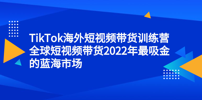 TikTok海外短视频带货训练营，全球短视频带货2022年最吸金的蓝海市场赚米吧-网创项目资源站-副业项目-创业项目-搞钱项目赚米吧