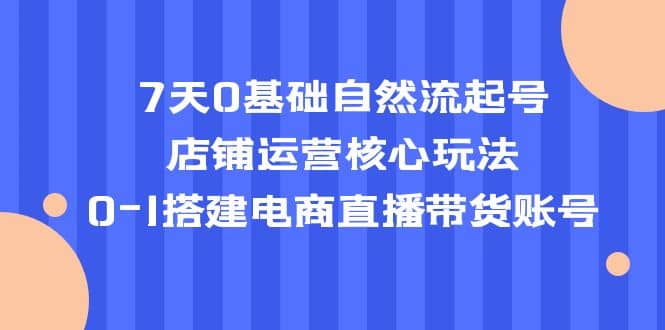 7天0基础自然流起号，店铺运营核心玩法，0-1搭建电商直播带货账号赚米吧-网创项目资源站-副业项目-创业项目-搞钱项目赚米吧
