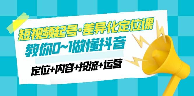 2023短视频起号·差异化定位课：0~1做懂抖音（定位+内容+投流+运营）赚米吧-网创项目资源站-副业项目-创业项目-搞钱项目赚米吧