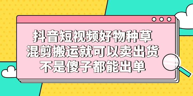 抖音短视频好物种草，混剪搬运就可以卖出货，不是傻子都能出单赚米吧-网创项目资源站-副业项目-创业项目-搞钱项目赚米吧