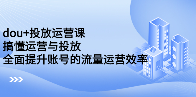 dou+投放运营课：搞懂运营与投放，全面提升账号的流量运营效率赚米吧-网创项目资源站-副业项目-创业项目-搞钱项目赚米吧