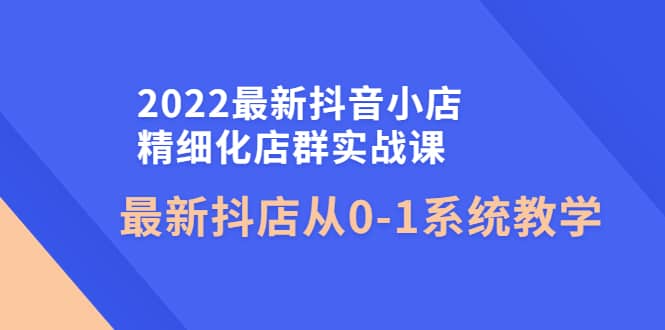 2022最新抖音小店精细化店群实战课，最新抖店从0-1系统教学赚米吧-网创项目资源站-副业项目-创业项目-搞钱项目赚米吧