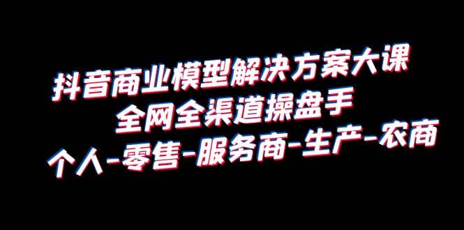 抖音商业 模型解决方案大课 全网全渠道操盘手 个人-零售-服务商-生产-农商赚米吧-网创项目资源站-副业项目-创业项目-搞钱项目赚米吧