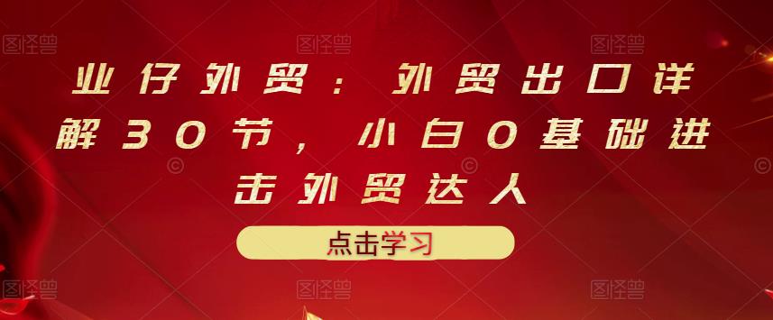 业仔外贸：外贸出口详解30节，小白0基础进击外贸达人 价值666元赚米吧-网创项目资源站-副业项目-创业项目-搞钱项目赚米吧