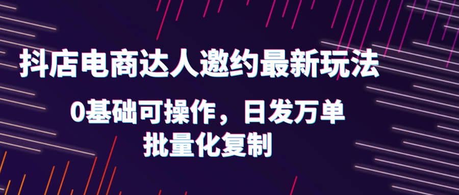 抖店电商达人邀约最新玩法，0基础可操作，日发万单，批量化复制赚米吧-网创项目资源站-副业项目-创业项目-搞钱项目赚米吧