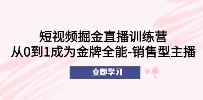 短视频掘金直播训练营：从0到1成为金牌全能-销售型主播赚米吧-网创项目资源站-副业项目-创业项目-搞钱项目赚米吧