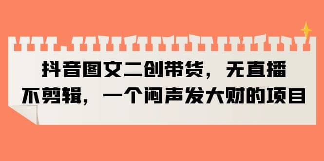 抖音图文二创带货，无直播，不剪辑，一个闷声发大财的项目赚米吧-网创项目资源站-副业项目-创业项目-搞钱项目赚米吧
