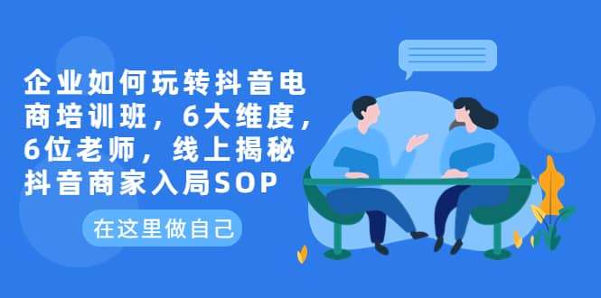 企业如何玩转抖音电商培训班，6大维度，6位老师，线上揭秘抖音商家入局SOP赚米吧-网创项目资源站-副业项目-创业项目-搞钱项目赚米吧