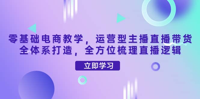 零基础电商教学，运营型主播直播带货全体系打造，全方位梳理直播逻辑赚米吧-网创项目资源站-副业项目-创业项目-搞钱项目赚米吧