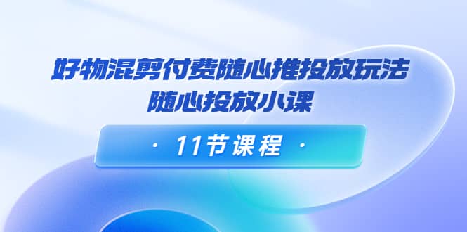 好物混剪付费随心推投放玩法，随心投放小课（11节课程）赚米吧-网创项目资源站-副业项目-创业项目-搞钱项目赚米吧