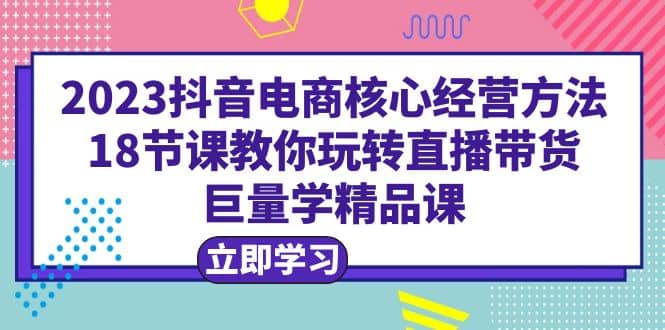 2023抖音电商核心经营方法：18节课教你玩转直播带货，巨量学精品课赚米吧-网创项目资源站-副业项目-创业项目-搞钱项目赚米吧