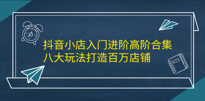 抖音小店入门进阶高阶合集，八大玩法打造百万店铺赚米吧-网创项目资源站-副业项目-创业项目-搞钱项目赚米吧