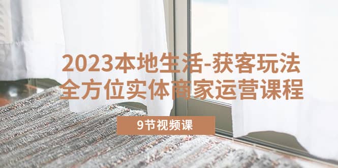 2023本地生活-获客玩法，全方位实体商家运营课程（9节视频课）赚米吧-网创项目资源站-副业项目-创业项目-搞钱项目赚米吧