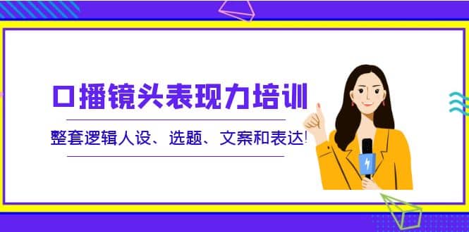 口播镜头表现力培训：整套逻辑人设、选题、文案和表达赚米吧-网创项目资源站-副业项目-创业项目-搞钱项目赚米吧