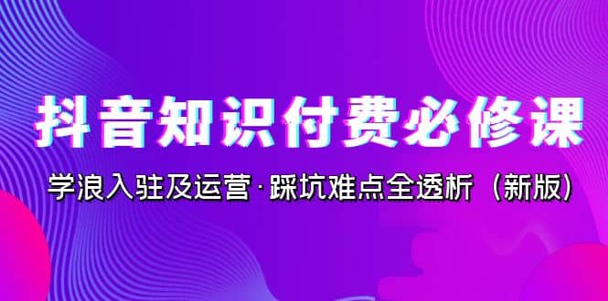 抖音·知识付费·必修课，学浪入驻及运营·踩坑难点全透析（2023新版）赚米吧-网创项目资源站-副业项目-创业项目-搞钱项目赚米吧