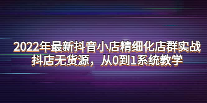 2022年最新抖音小店精细化店群实战，抖店无货源，从0到1系统教学赚米吧-网创项目资源站-副业项目-创业项目-搞钱项目赚米吧