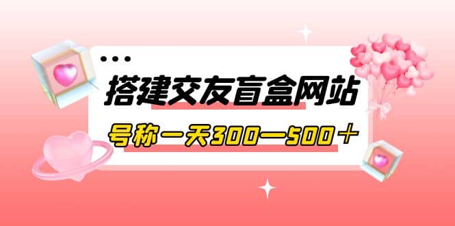搭建交友盲盒网站，号称一天300—500＋【源码+教程】赚米吧-网创项目资源站-副业项目-创业项目-搞钱项目赚米吧