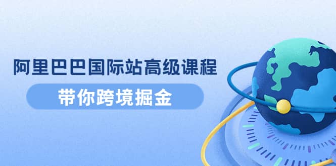 阿里巴巴国际站高级课程：带你跨境掘金，选品+优化+广告+推广赚米吧-网创项目资源站-副业项目-创业项目-搞钱项目赚米吧