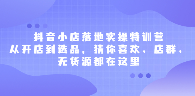 抖音小店落地实操特训营，从开店到选品，猜你喜欢、店群、无货源都在这里赚米吧-网创项目资源站-副业项目-创业项目-搞钱项目赚米吧